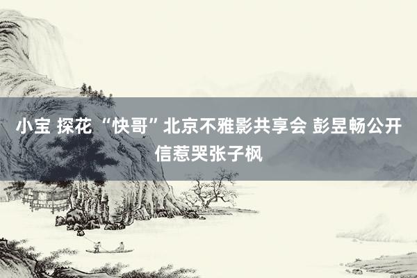 小宝 探花 “快哥”北京不雅影共享会 彭昱畅公开信惹哭张子枫