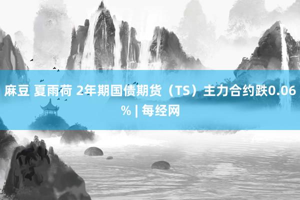 麻豆 夏雨荷 2年期国债期货（TS）主力合约跌0.06% | 每经网
