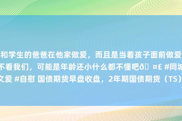 和学生的爸爸在他家做爱，而且是当着孩子面前做爱，太刺激了，孩子完全不看我们，可能是年龄还小什么都不懂吧🤣 #同城 #文爱 #自慰 国债期货早盘收盘，2年期国债期货（TS）主力合约跌0.13% | 每经网