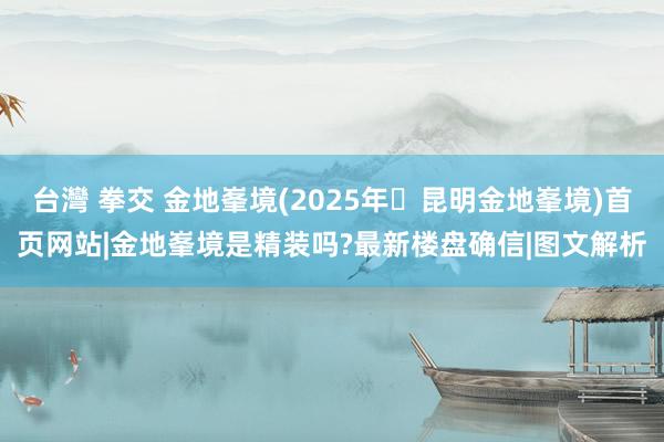 台灣 拳交 金地峯境(2025年⑉昆明金地峯境)首页网站|金地峯境是精装吗?最新楼盘确信|图文解析
