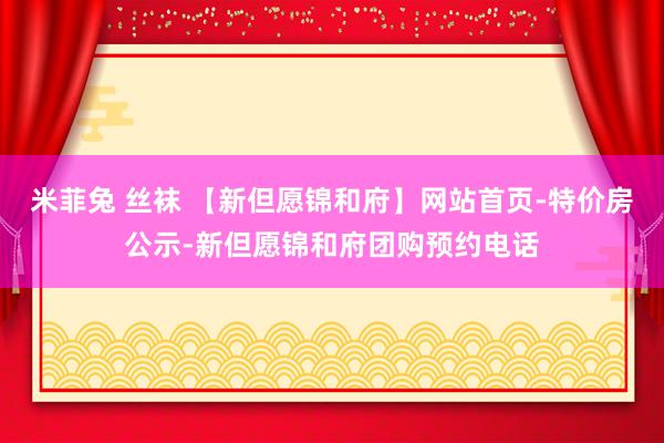 米菲兔 丝袜 【新但愿锦和府】网站首页-特价房公示-新但愿锦和府团购预约电话