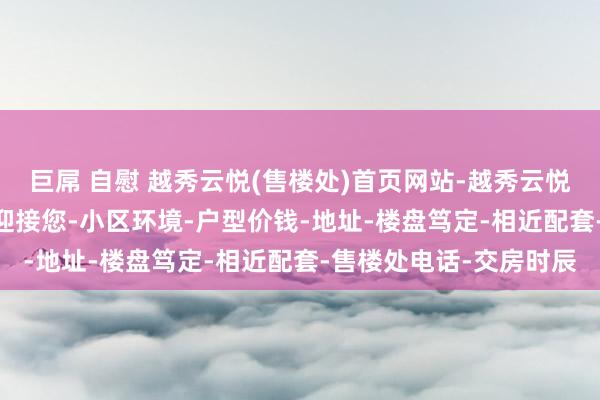 巨屌 自慰 越秀云悦(售楼处)首页网站-越秀云悦(营销中心)-越秀云悦迎接您-小区环境-户型价钱-地址-楼盘笃定-相近配套-售楼处电话-交房时辰