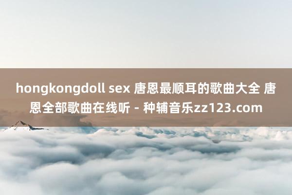 hongkongdoll sex 唐恩最顺耳的歌曲大全 唐恩全部歌曲在线听 - 种辅音乐zz123.com