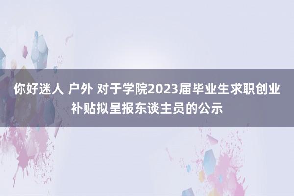 你好迷人 户外 对于学院2023届毕业生求职创业补贴拟呈报东谈主员的公示