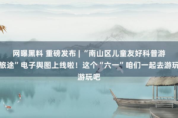 网曝黑料 重磅发布 | “南山区儿童友好科普游学旅途”电子舆图上线啦！这个“六一”咱们一起去游玩吧