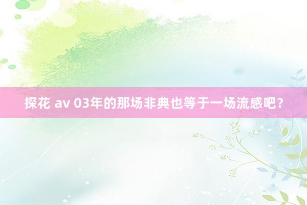 探花 av 03年的那场非典也等于一场流感吧?