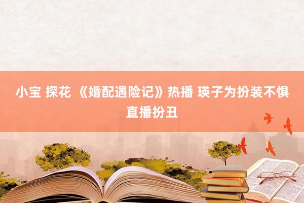 小宝 探花 《婚配遇险记》热播 瑛子为扮装不惧直播扮丑