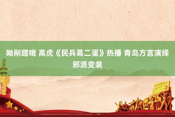 呦剐蹭哦 高虎《民兵葛二蛋》热播 青岛方言演绎邪派变装