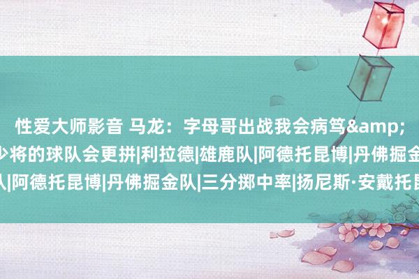 性爱大师影音 马龙：字母哥出战我会病笃&不出战我更病笃 缺兵少将的球队会更拼|利拉德|雄鹿队|阿德托昆博|丹佛掘金队|三分掷中率|扬尼斯·安戴托昆波