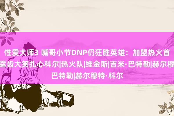 性爱大师3 嘴哥小节DNP仍狂胜英雄：加盟热火首度连胜 露齿大笑扎心科尔|热火队|维金斯|吉米·巴特勒|赫尔穆特·科尔