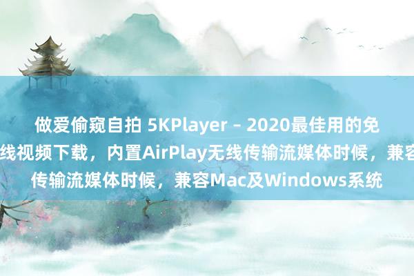 做爱偷窥自拍 5KPlayer – 2020最佳用的免费影音播放器，接济在线视频下载，内置AirPlay无线传输流媒体时候，兼容Mac及Windows系统