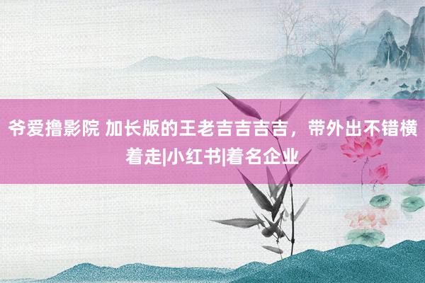 爷爱撸影院 加长版的王老吉吉吉吉，带外出不错横着走|小红书|着名企业