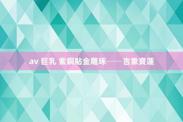 av 巨乳 紫銅貼金雕琢──吉象寶蓮