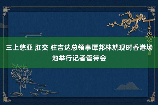 三上悠亚 肛交 驻吉达总领事谭邦林就现时香港场地举行记者管待会