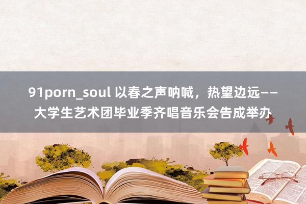 91porn_soul 以春之声呐喊，热望边远——大学生艺术团毕业季齐唱音乐会告成举办