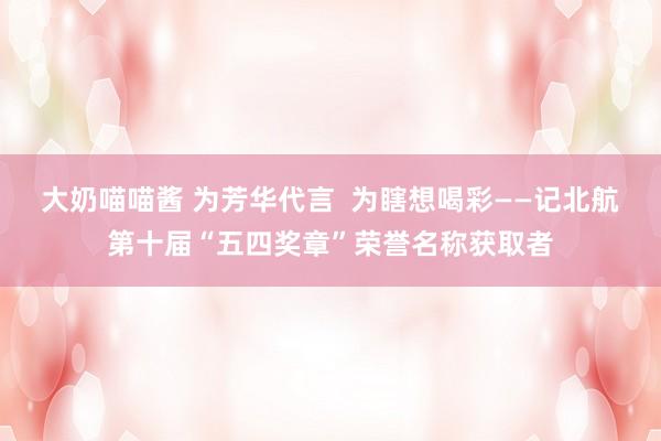 大奶喵喵酱 为芳华代言  为瞎想喝彩——记北航第十届“五四奖章”荣誉名称获取者