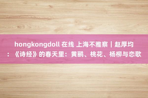 hongkongdoll 在线 上海不雅察｜赵厚均：《诗经》的春天里：黄鹂、桃花、杨柳与恋歌