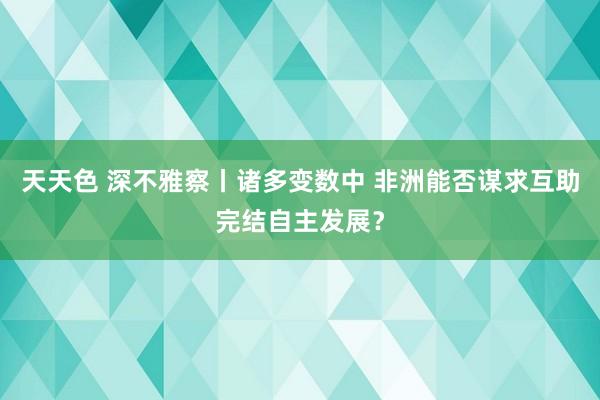 天天色 深不雅察丨诸多变数中 非洲能否谋求互助完结自主发展？