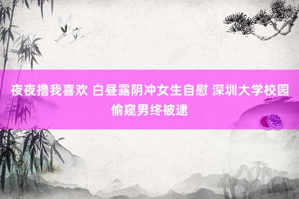 夜夜撸我喜欢 白昼露阴冲女生自慰 深圳大学校园偷窥男终被逮