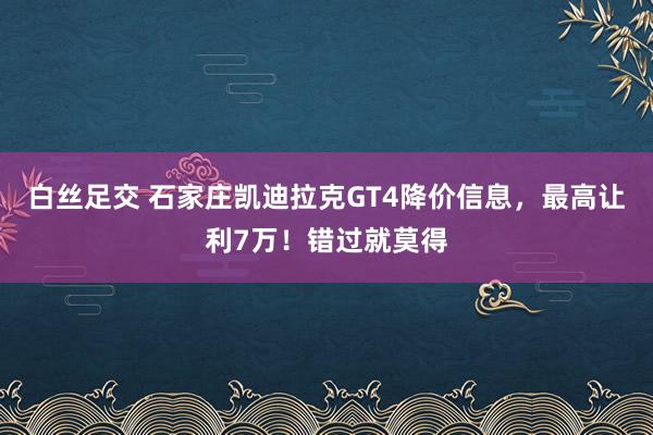 白丝足交 石家庄凯迪拉克GT4降价信息，最高让利7万！错过就莫得