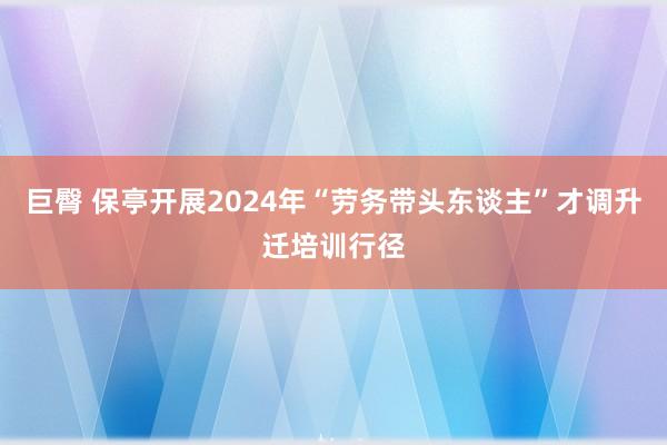 巨臀 保亭开展2024年“劳务带头东谈主”才调升迁培训行径