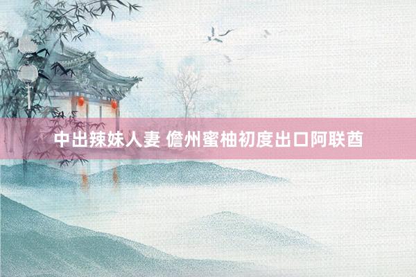 中出辣妹人妻 儋州蜜柚初度出口阿联酋