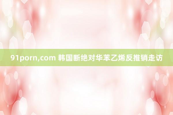 91porn，com 韩国断绝对华苯乙烯反推销走访
