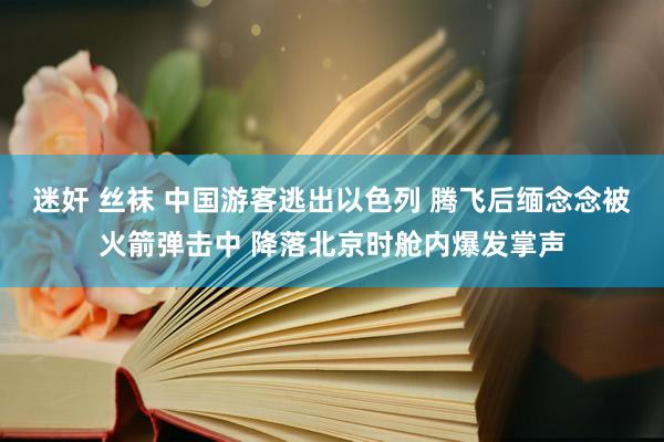 迷奸 丝袜 中国游客逃出以色列 腾飞后缅念念被火箭弹击中 降落北京时舱内爆发掌声