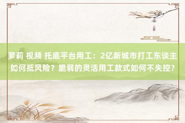 萝莉 视频 托底平台用工：2亿新城市打工东谈主如何抵风险？脆弱的灵活用工款式如何不失控？
