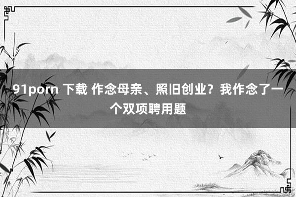 91porn 下载 作念母亲、照旧创业？我作念了一个双项聘用题