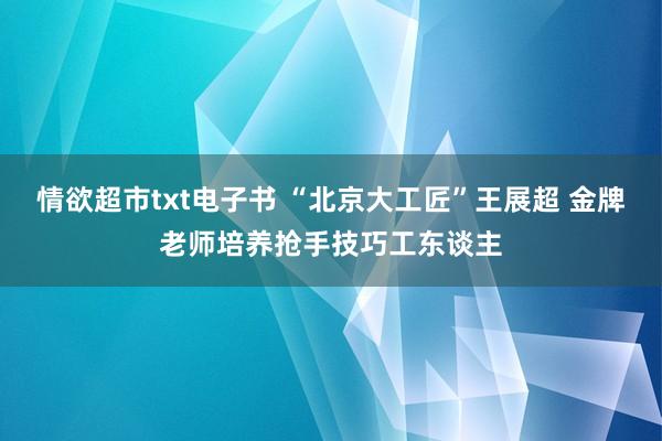 情欲超市txt电子书 “北京大工匠”王展超 金牌老师培养抢手技巧工东谈主