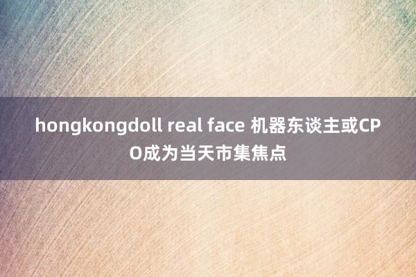 hongkongdoll real face 机器东谈主或CPO成为当天市集焦点