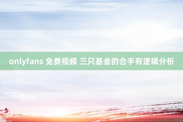onlyfans 免费视频 三只基金的合手有逻辑分析