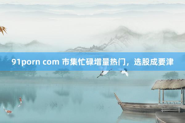 91porn com 市集忙碌增量热门，选股成要津