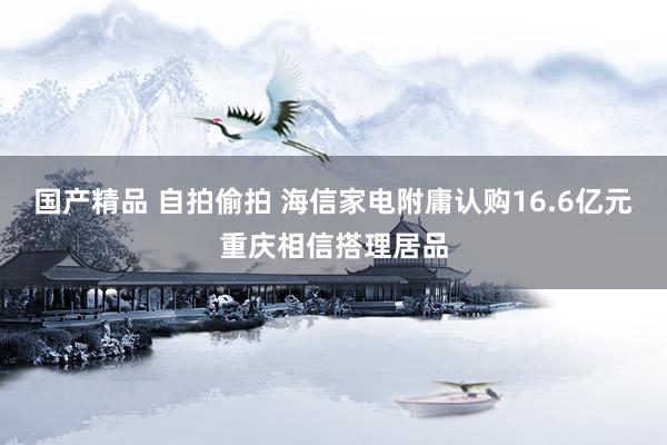 国产精品 自拍偷拍 海信家电附庸认购16.6亿元重庆相信搭理居品