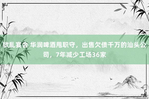 欲乱宴会 华润啤酒甩职守，出售欠债千万的汕头公司，7年减少工场36家