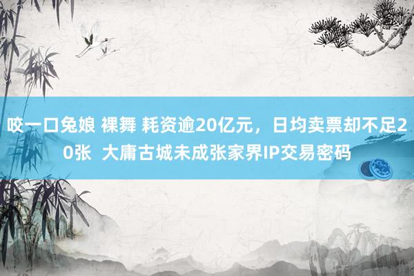 咬一口兔娘 裸舞 耗资逾20亿元，日均卖票却不足20张  大庸古城未成张家界IP交易密码
