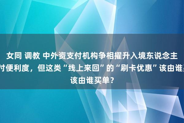 女同 调教 中外资支付机构争相擢升入境东说念主员支付便利度，但这类“线上来回”的“刷卡优惠”该由谁买单？