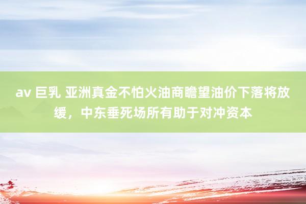 av 巨乳 亚洲真金不怕火油商瞻望油价下落将放缓，中东垂死场所有助于对冲资本