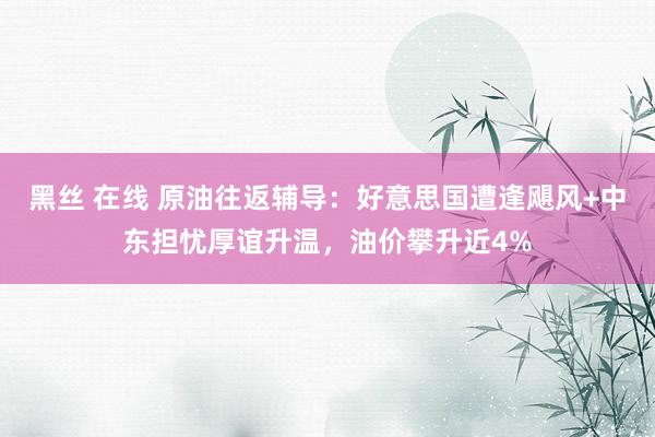 黑丝 在线 原油往返辅导：好意思国遭逢飓风+中东担忧厚谊升温，油价攀升近4%