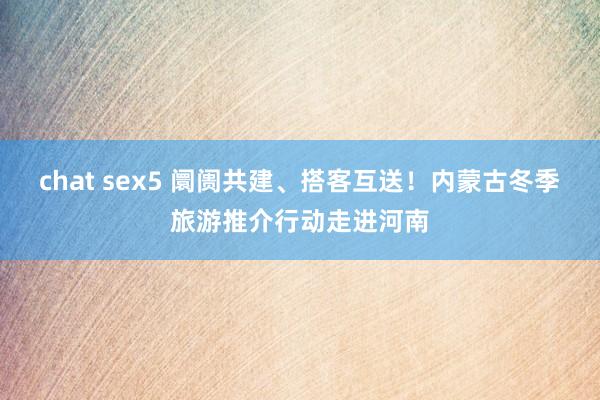 chat sex5 阛阓共建、搭客互送！内蒙古冬季旅游推介行动走进河南