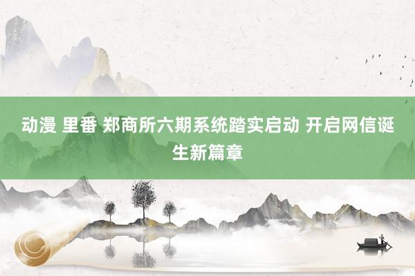 动漫 里番 郑商所六期系统踏实启动 开启网信诞生新篇章