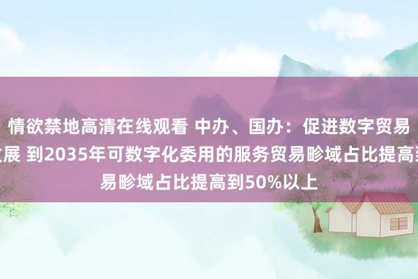 情欲禁地高清在线观看 中办、国办：促进数字贸易转换翻新发展 到2035年可数字化委用的服务贸易畛域占比提高到50%以上
