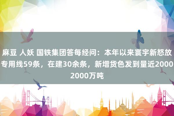 麻豆 人妖 国铁集团答每经问：本年以来寰宇新怒放铁路专用线59条，在建30余条，新增货色发到量近2000万吨