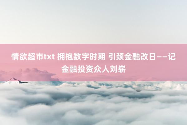 情欲超市txt 拥抱数字时期 引颈金融改日——记金融投资众人刘崭