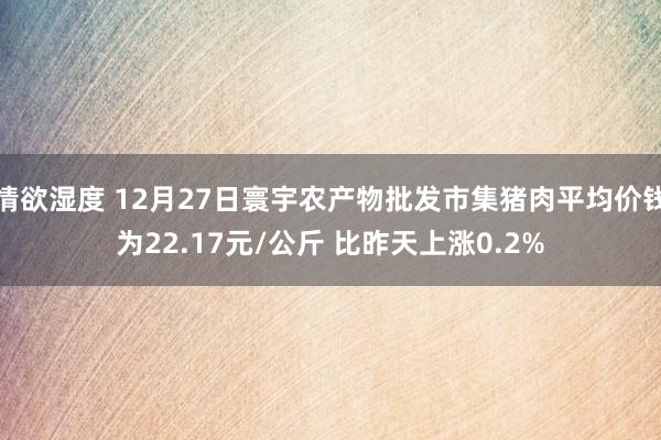 情欲湿度 12月27日寰宇农产物批发市集猪肉平均价钱为22.17元/公斤 比昨天上涨0.2%