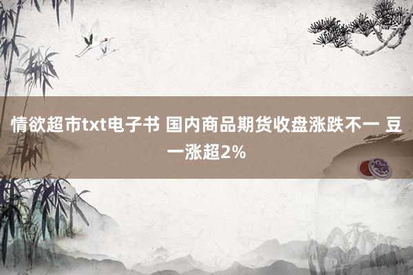 情欲超市txt电子书 国内商品期货收盘涨跌不一 豆一涨超2%