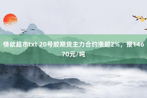情欲超市txt 20号胶期货主力合约涨超2%，报14670元/吨