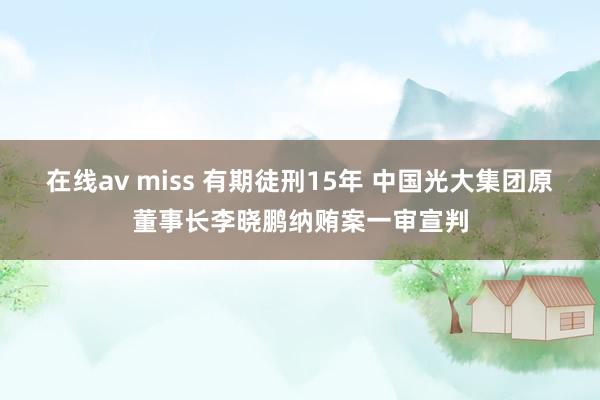 在线av miss 有期徒刑15年 中国光大集团原董事长李晓鹏纳贿案一审宣判